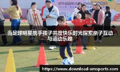 当足球明星携手孩子共度快乐时光探索亲子互动与运动乐趣