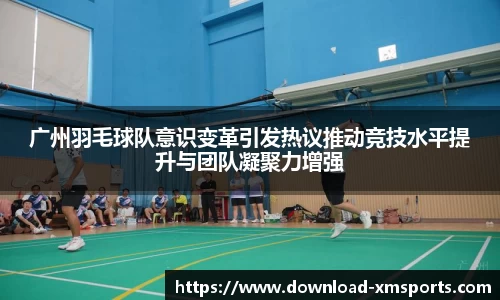广州羽毛球队意识变革引发热议推动竞技水平提升与团队凝聚力增强