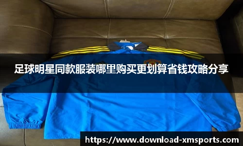 足球明星同款服装哪里购买更划算省钱攻略分享
