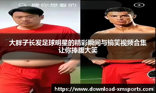 大胖子长发足球明星的精彩瞬间与搞笑视频合集让你捧腹大笑