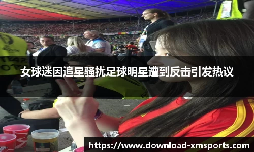 女球迷因追星骚扰足球明星遭到反击引发热议